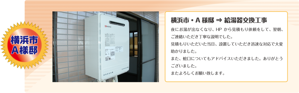 横浜市A様邸夜にお湯が出なくなり、HP から見積もり依頼をして、翌朝、ご連絡いただき丁寧な説明でした。見積もりいただいた当日、設置していただき迅速な対応で大変
助かりました。また、蛇口についてもアドバイスいただきました。ありがとうございました。またよろしくお願い致します。