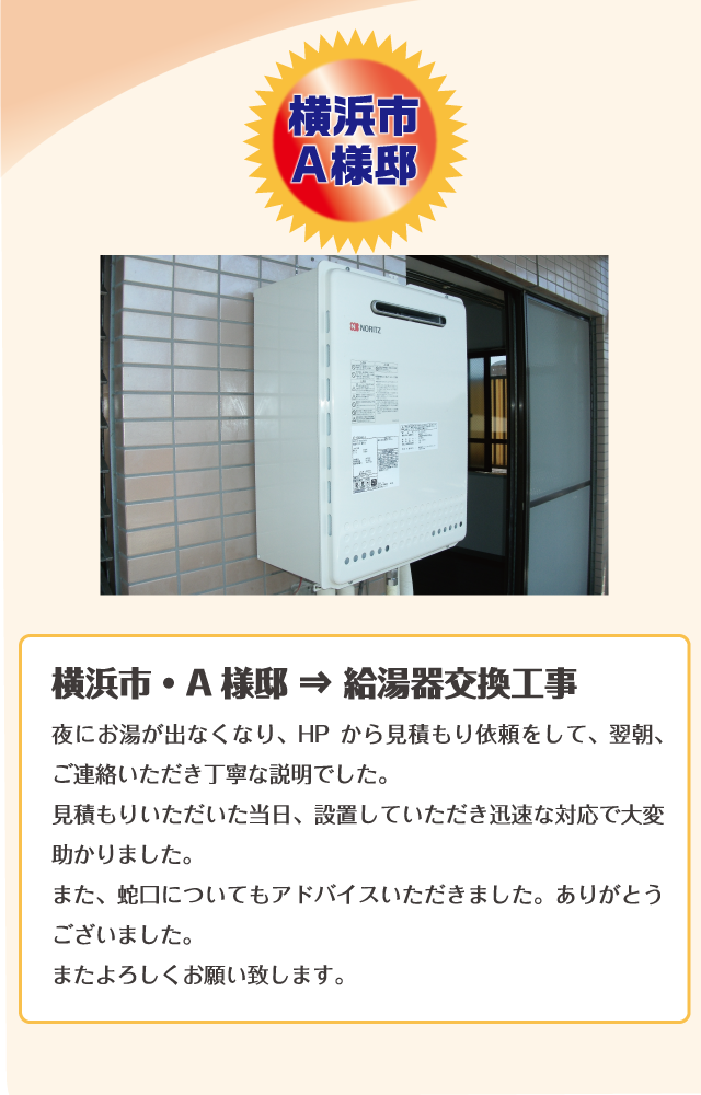 横浜市A様邸夜にお湯が出なくなり、HP から見積もり依頼をして、翌朝、ご連絡いただき丁寧な説明でした。見積もりいただいた当日、設置していただき迅速な対応で大変
助かりました。また、蛇口についてもアドバイスいただきました。ありがとうございました。またよろしくお願い致します。