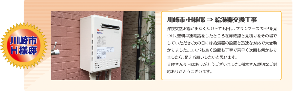 川崎市・H様邸 ⇒ 給湯器交換工事深夜突然お湯が出なくなりとても困り、プランマーズのHPを見つけ、翌朝早速電話をしたところ在庫確認と見積りをその場でしていただき、次の日には給湯器の設置と迅速な対応で大変助かりました。コスパも良く設置も丁寧で素早く次回も何かありましたら、是非お願いしたいと思います。大隈さん今日はありがとうございました。稲本さん親切なご対応ありがとうございます。