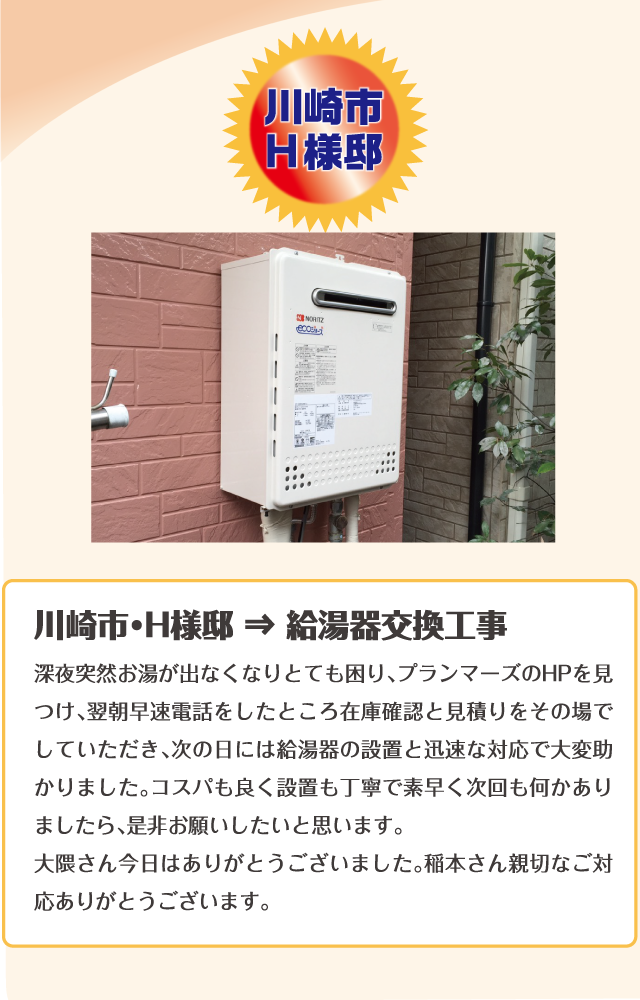 川崎市・H様邸 ⇒ 給湯器交換工事深夜突然お湯が出なくなりとても困り、プランマーズのHPを見つけ、翌朝早速電話をしたところ在庫確認と見積りをその場でしていただき、次の日には給湯器の設置と迅速な対応で大変助かりました。コスパも良く設置も丁寧で素早く次回も何かありましたら、是非お願いしたいと思います。大隈さん今日はありがとうございました。稲本さん親切なご対応ありがとうございます。