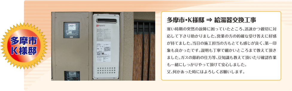 多摩市・K様邸 ⇒ 給湯器交換工事寒い時期の突然の故障に困っていたところ、迅速かつ親切に対応して下さり助かりました。営業の方の的確な受け答えに好感が持てました。当日の施工担当の方もとても感じが良く、第一印象も良かったです。説明も丁寧で細かいところまで教えて頂きました。ガスの節約の仕方等、豆知識も教えて頂いたり確認作業も一緒にしっかりやって頂けて安心しました。
又、何かあった時にはよろしくお願いします。