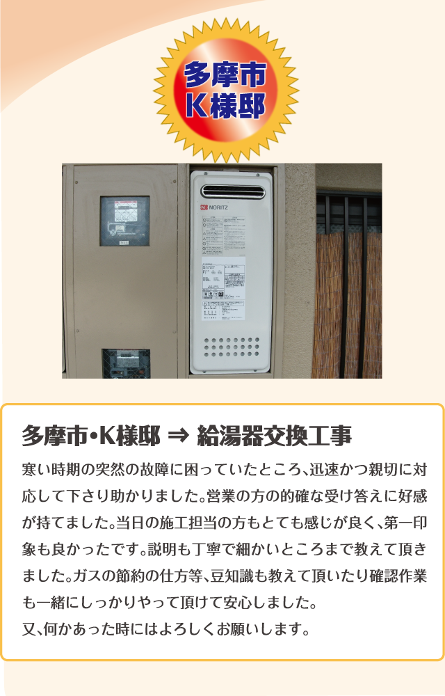 多摩市・K様邸 ⇒ 給湯器交換工事寒い時期の突然の故障に困っていたところ、迅速かつ親切に対応して下さり助かりました。営業の方の的確な受け答えに好感が持てました。当日の施工担当の方もとても感じが良く、第一印象も良かったです。説明も丁寧で細かいところまで教えて頂きました。ガスの節約の仕方等、豆知識も教えて頂いたり確認作業も一緒にしっかりやって頂けて安心しました。
又、何かあった時にはよろしくお願いします。ｖ