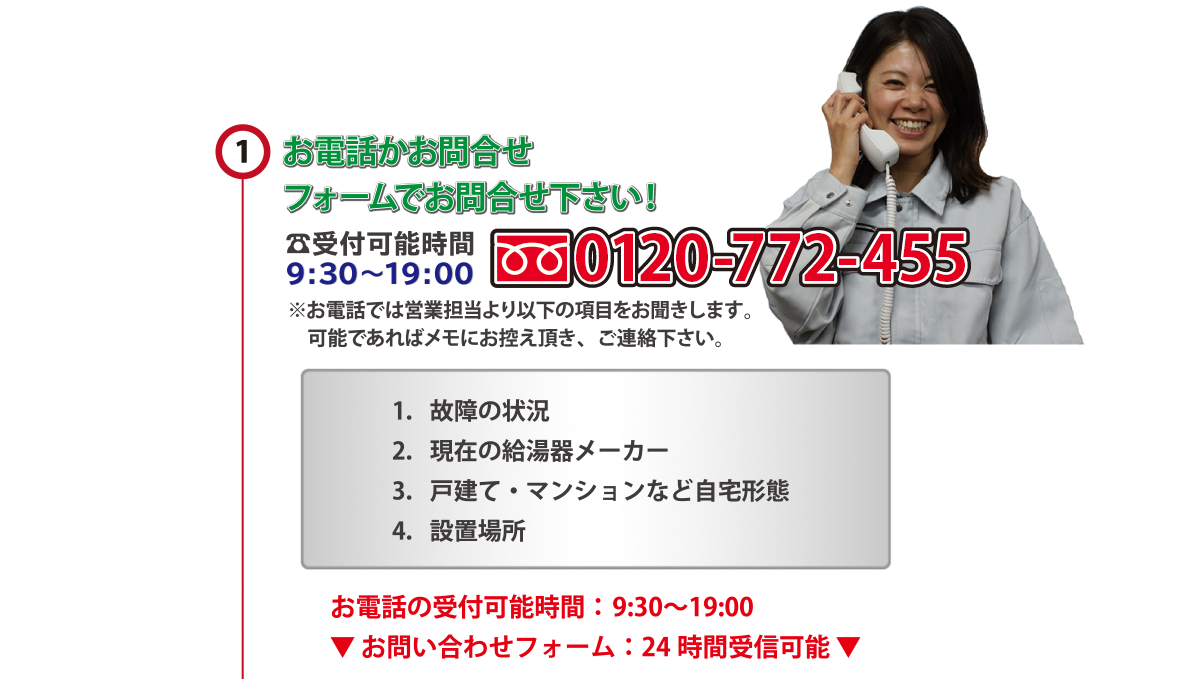 お電話かお問合せフォームでお問合せ下さい！?受付可能時間 0120-771-45　59:30～19:00　※お電話では営業担当より以下の項目をお聞きします。　可能であればメモにお控え頂き、ご連絡下さい。1．故障の状況　2．現在の給湯器メーカー3．戸建て・マンションなど自宅形態　4．設置場所　お電話の受付可能時間：年中無休9:30～19:00
▼ お問い合わせフォーム：24 時間受信可能 ▼