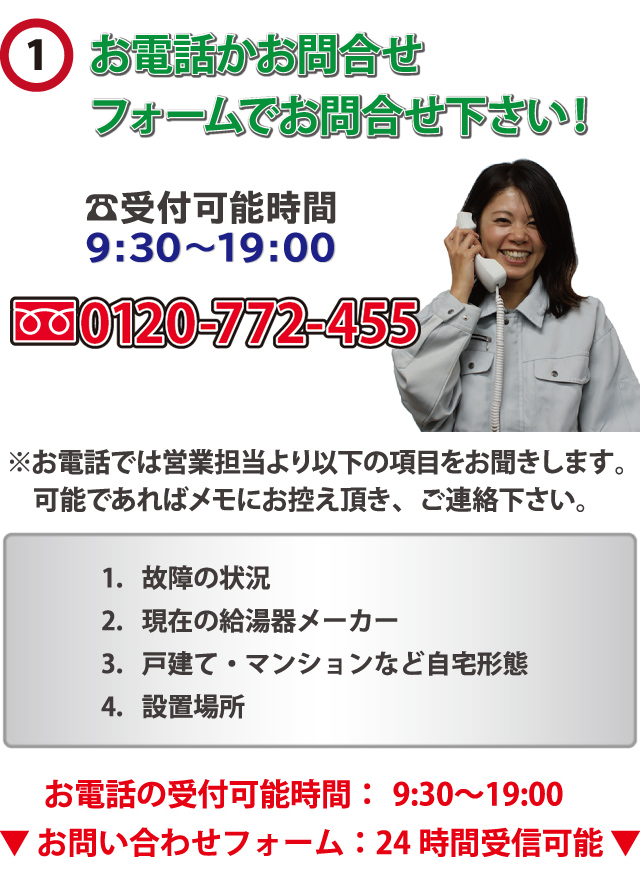 電話かお問合せフォームでお問合せ下さい！?受付可能時間 0120-771-45　59:30～19:00　※お電話では営業担当より以下の項目をお聞きします。　可能であればメモにお控え頂き、ご連絡下さい。1．故障の状況　2．現在の給湯器メーカー3．戸建て・マンションなど自宅形態　4．設置場所　お電話の受付可能時間：年中無休9:30～19:00
▼ お問い合わせフォーム：24 時間受信可能 ▼